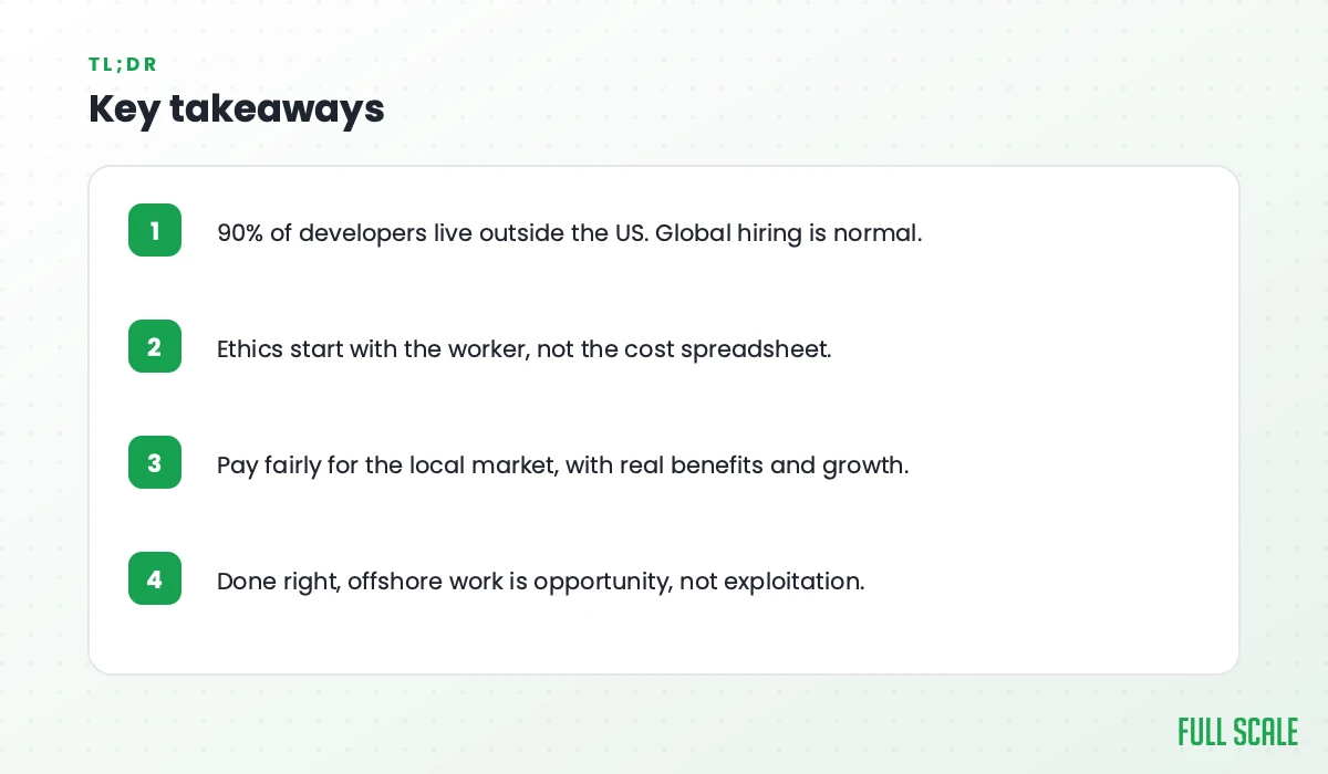 Key takeaways: 90% of developers live outside the US so global hiring is normal; ethics start with the worker, not the cost spreadsheet; pay fairly for the local market with real benefits and growth; done right, offshore work is opportunity, not exploitation.