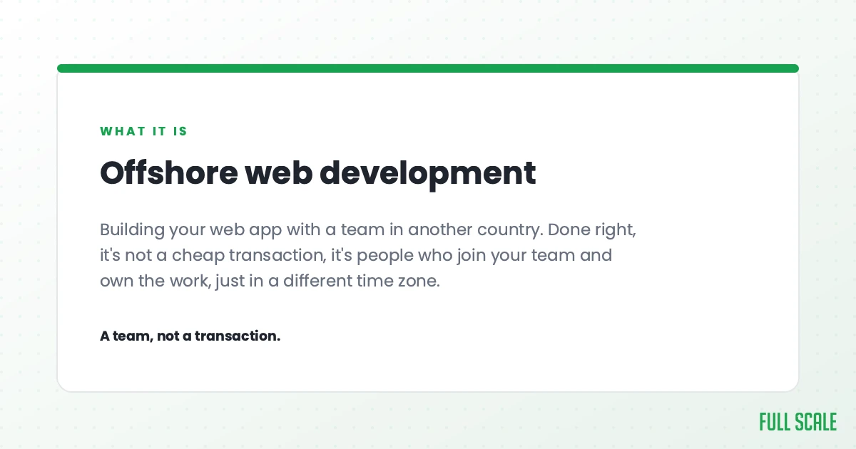 Offshore web development means building your web app with a team in another country. Done right, it's not a cheap transaction, it's people who join your team and own the work, just in a different time zone. A team, not a transaction.