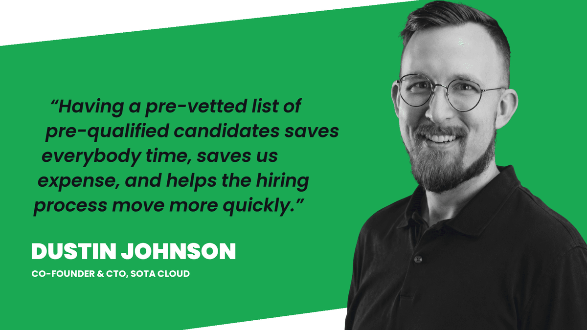 Dustin Johnson, Co-Founder and CTO of SOTA Cloud: Having a pre-vetted list of pre-qualified candidates saves everybody time, saves us expense, and helps the hiring process move more quickly.