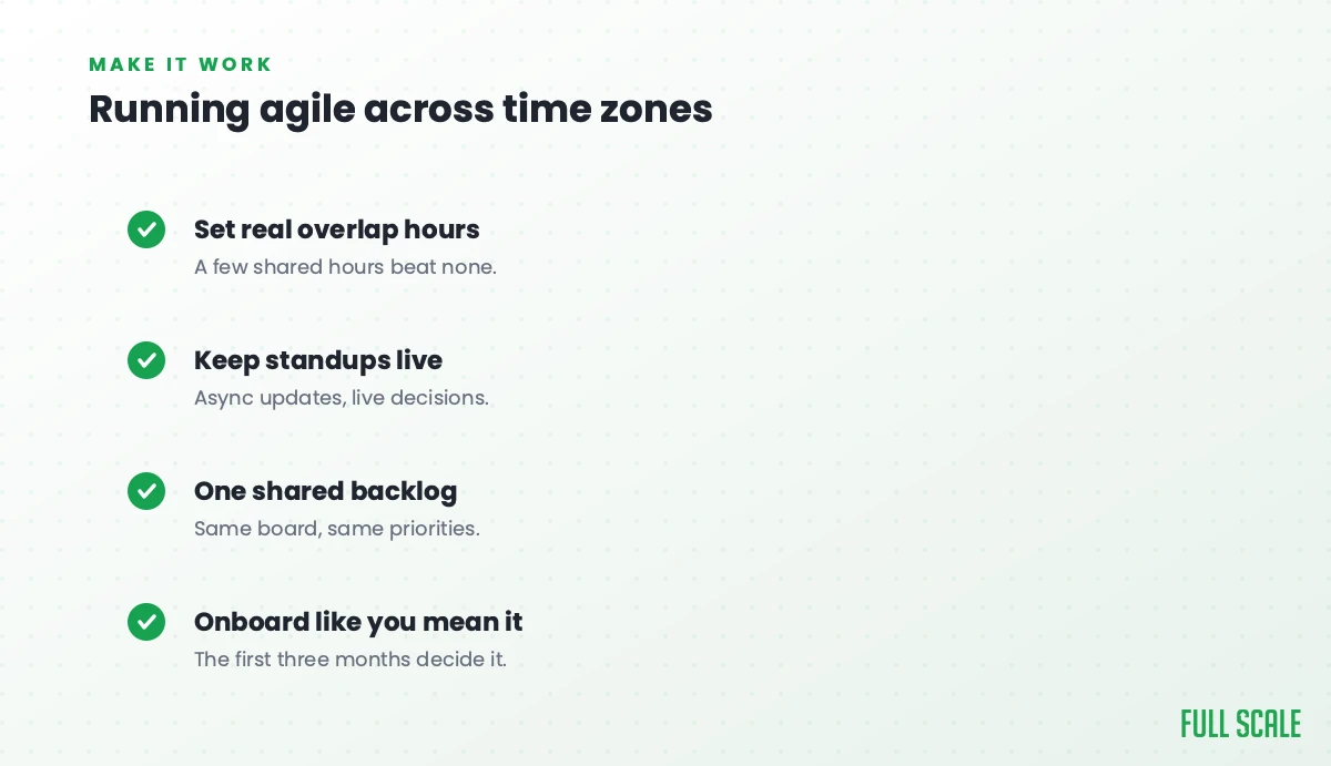 Running agile across time zones: set real overlap hours since a few shared hours beat none, keep standups live with async updates and live decisions, run one shared backlog with the same board and priorities, and onboard like you mean it because the first three months decide it.