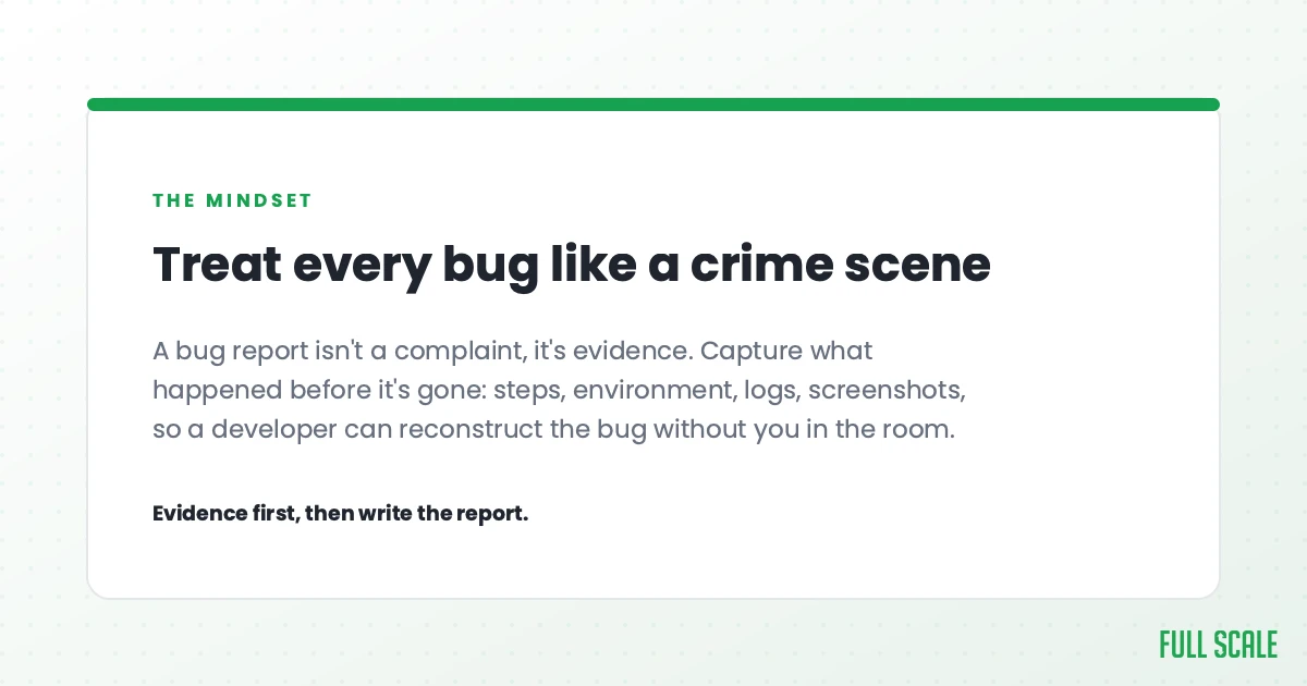 Treat every bug like a crime scene: a bug report isn't a complaint, it's evidence. Capture what happened before it's gone, the steps, environment, logs, and screenshots, so a developer can reconstruct the bug without you in the room. Evidence first, then write the report.
