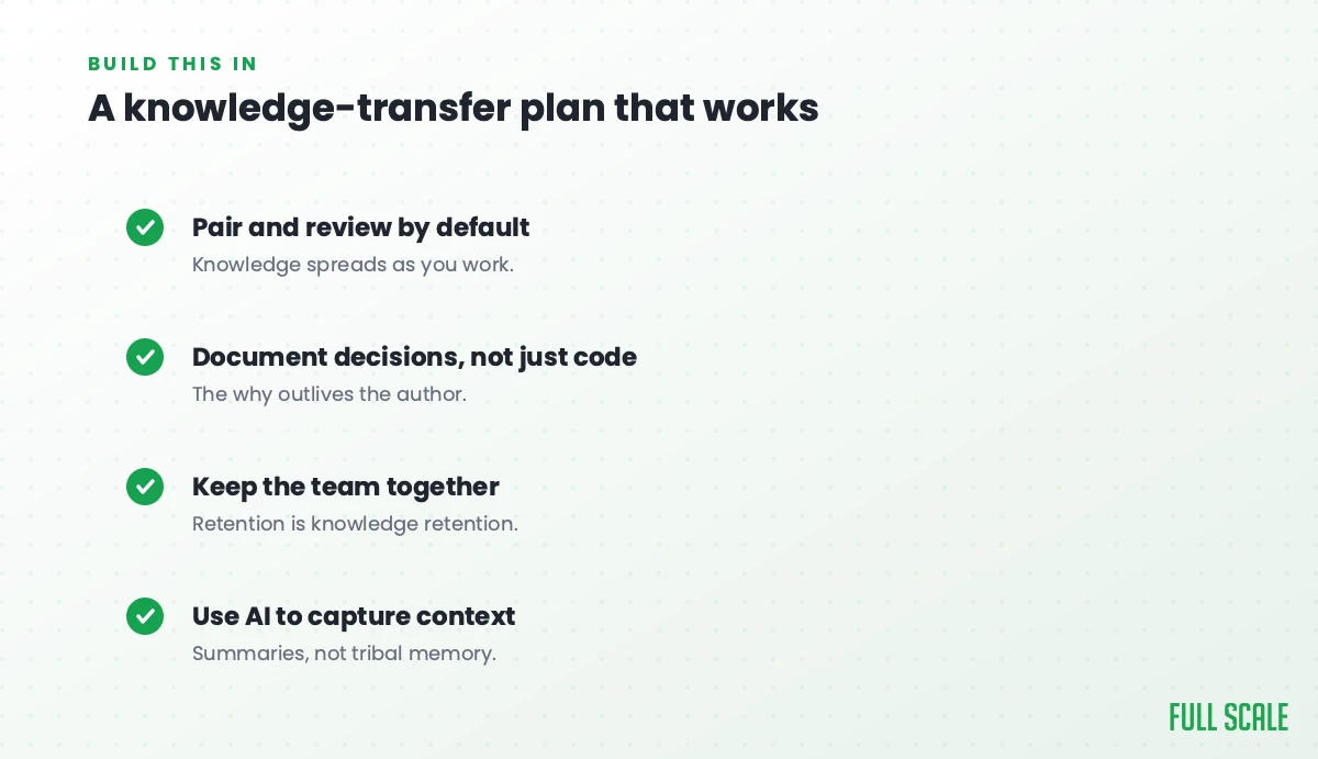 A knowledge-transfer plan that works: pair and review by default so knowledge spreads as you work, document decisions and not just code so the why outlives the author, keep the team together since retention is knowledge retention, and use AI to capture context with summaries, not tribal memory.