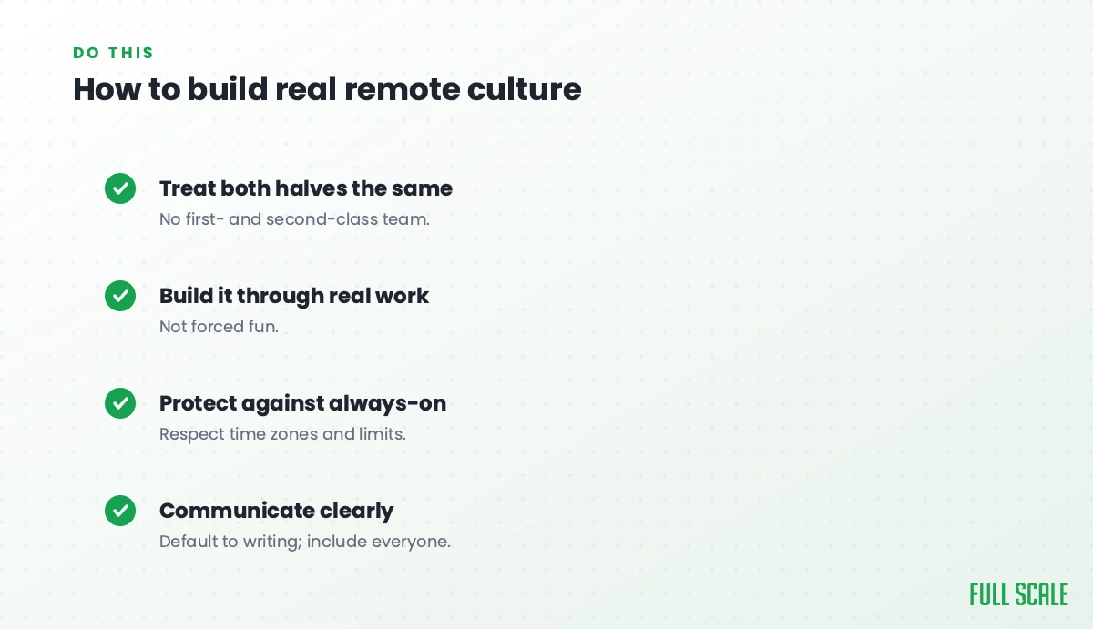 How to build real remote culture: treat both halves the same with no first- and second-class team, build it through real work rather than forced fun, protect against always-on by respecting time zones and limits, and communicate clearly, defaulting to writing and including everyone.