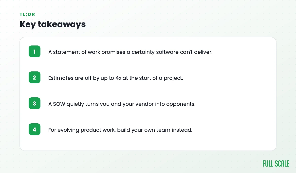 Key takeaways: a statement of work promises a certainty software can't deliver; estimates are off by up to 4x at the start of a project; a SOW quietly turns you and your vendor into opponents; for evolving product work, build your own team instead.