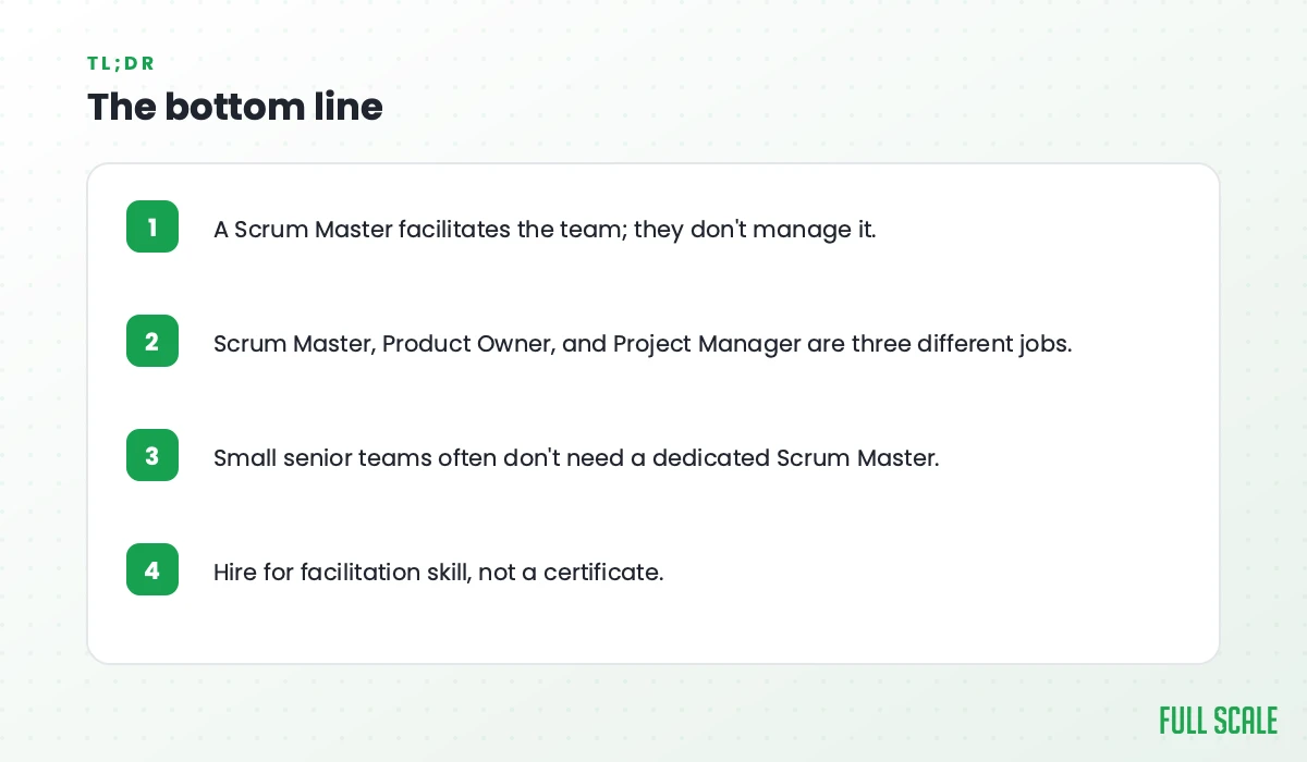 The bottom line: a Scrum Master facilitates the team and doesn't manage it; Scrum Master, Product Owner, and Project Manager are three different jobs; small senior teams often don't need a dedicated Scrum Master; hire for facilitation skill, not a certificate.