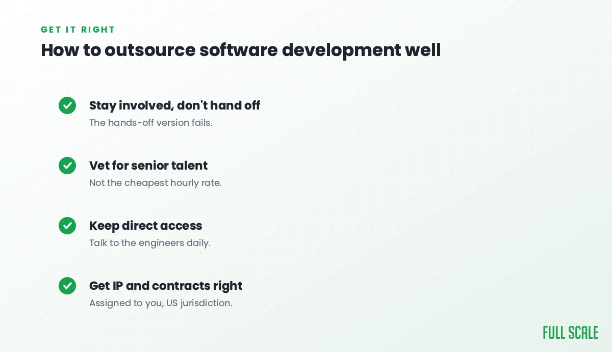 How to outsource software development well: stay involved rather than hand off since the hands-off version fails, vet for senior talent rather than the cheapest hourly rate, keep direct access so you talk to the engineers daily, and get IP and contracts right, assigned to you under US jurisdiction.
