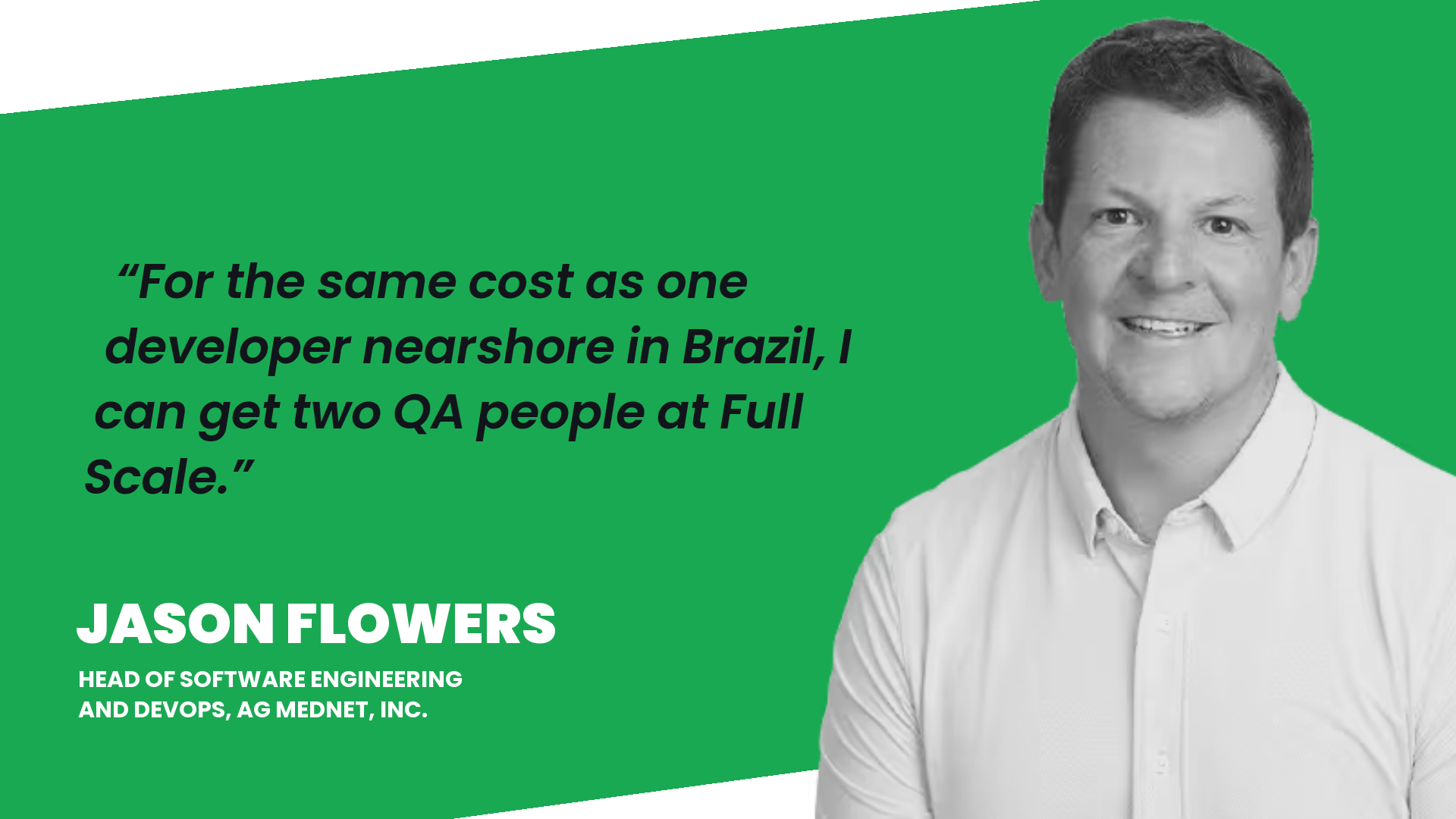Jason Flowers, Head of Software Engineering and DevOps at AG Mednet: For the same cost as one developer nearshore in Brazil, I can get two QA people at Full Scale.